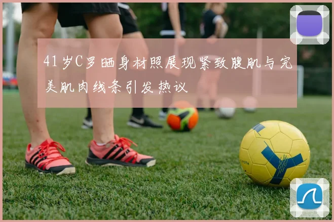 41岁C罗晒身材照展现紧致腹肌与完美肌肉线条引发热议