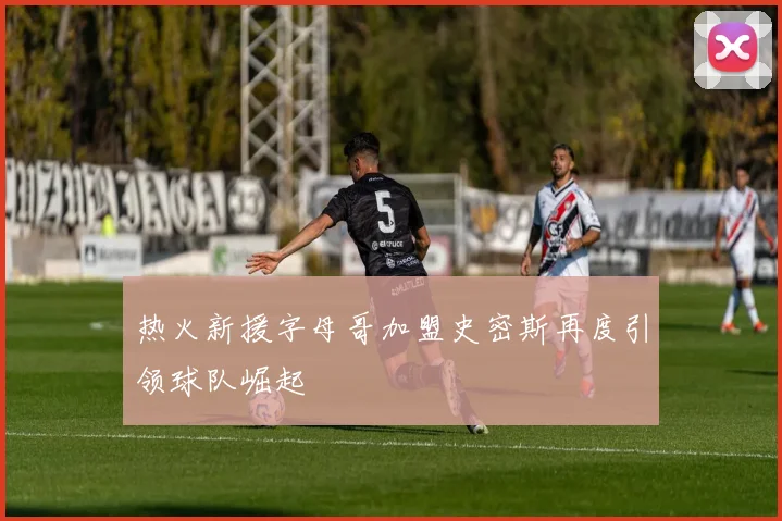 热火新援字母哥加盟史密斯再度引领球队崛起