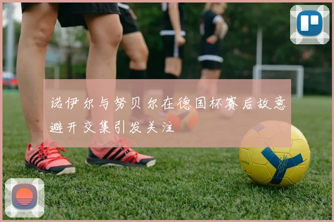 诺伊尔与努贝尔在德国杯赛后故意避开交集引发关注