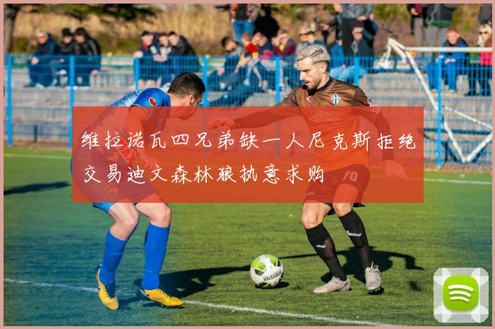 维拉诺瓦四兄弟缺一人尼克斯拒绝交易迪文森林狼执意求购