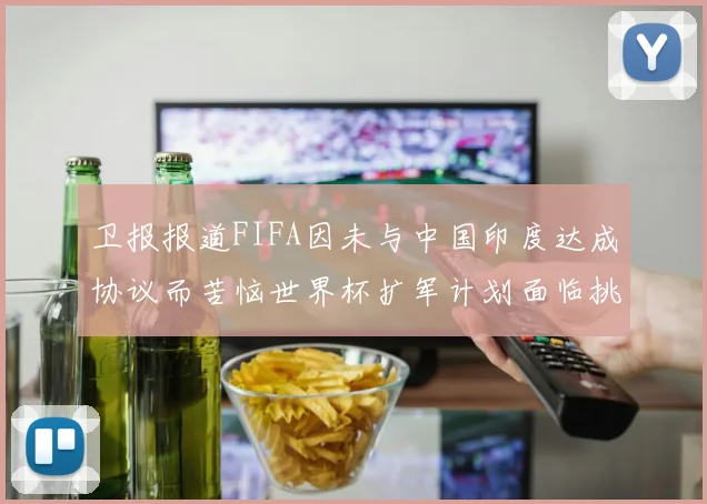 卫报报道FIFA因未与中国印度达成协议而苦恼世界杯扩军计划面临挑战
