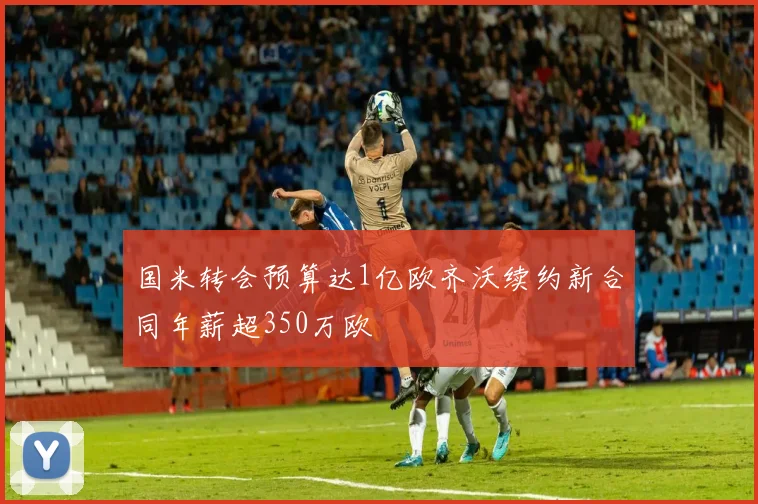 国米转会预算达1亿欧齐沃续约新合同年薪超350万欧