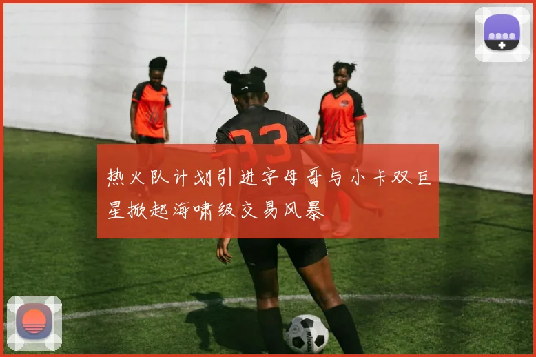 热火队计划引进字母哥与小卡双巨星掀起海啸级交易风暴