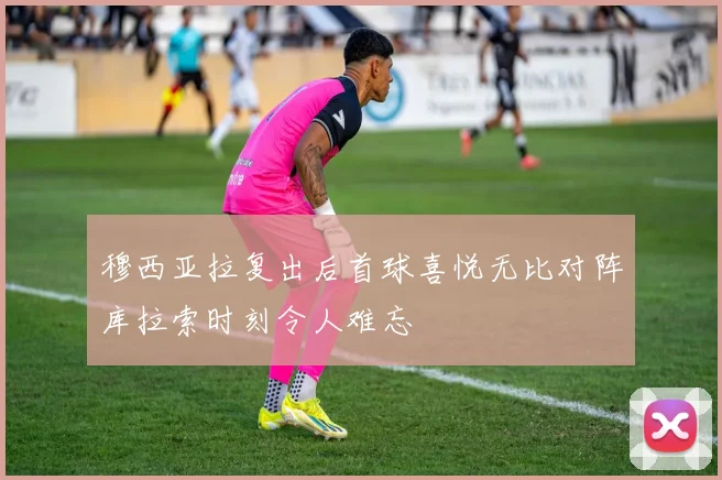 穆西亚拉复出后首球喜悦无比对阵库拉索时刻令人难忘