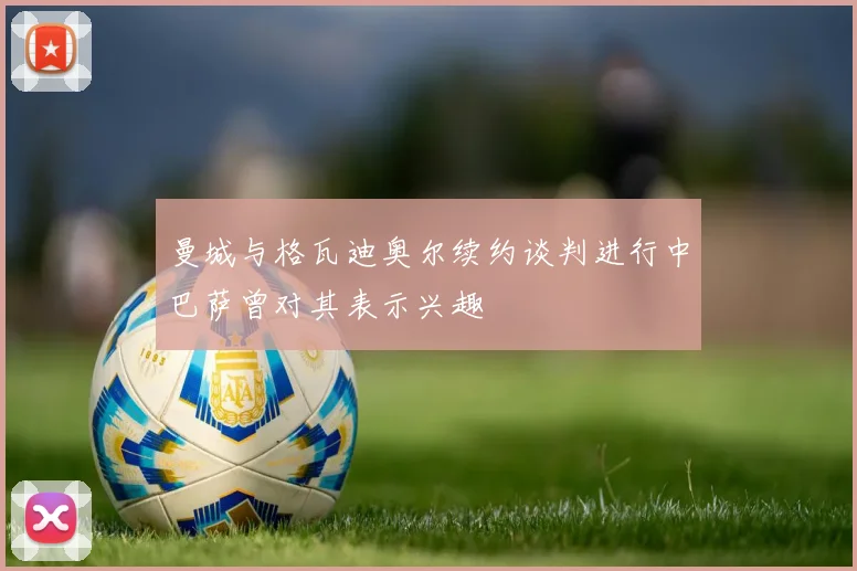 曼城与格瓦迪奥尔续约谈判进行中巴萨曾对其表示兴趣