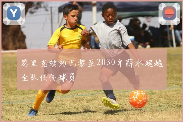 恩里克续约巴黎至2030年薪水超越全队任何球员