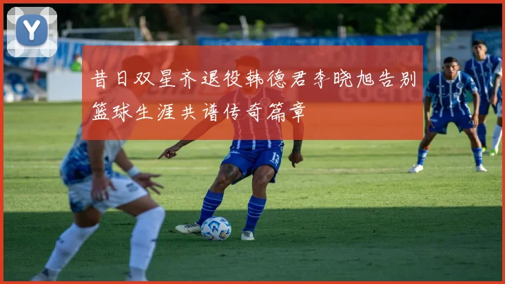 昔日双星齐退役韩德君李晓旭告别篮球生涯共谱传奇篇章