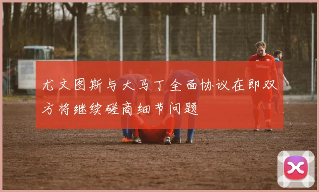 尤文图斯与大马丁全面协议在即双方将继续磋商细节问题