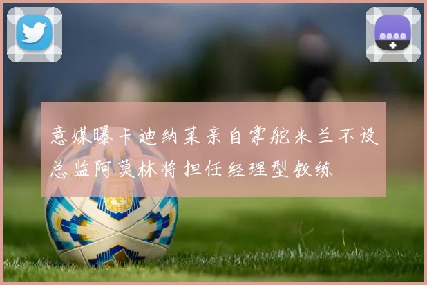 意媒曝卡迪纳莱亲自掌舵米兰不设总监阿莫林将担任经理型教练