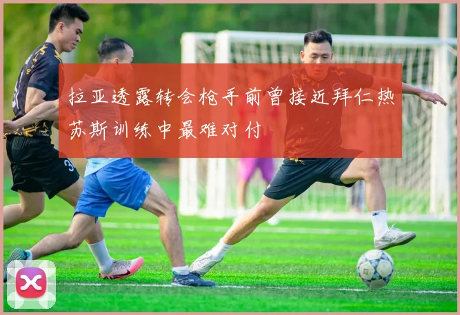 拉亚透露转会枪手前曾接近拜仁热苏斯训练中最难对付