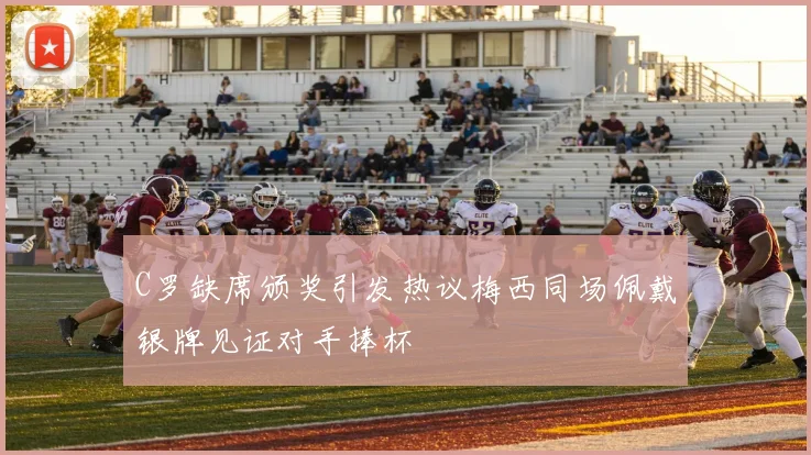 C罗缺席颁奖引发热议梅西同场佩戴银牌见证对手捧杯