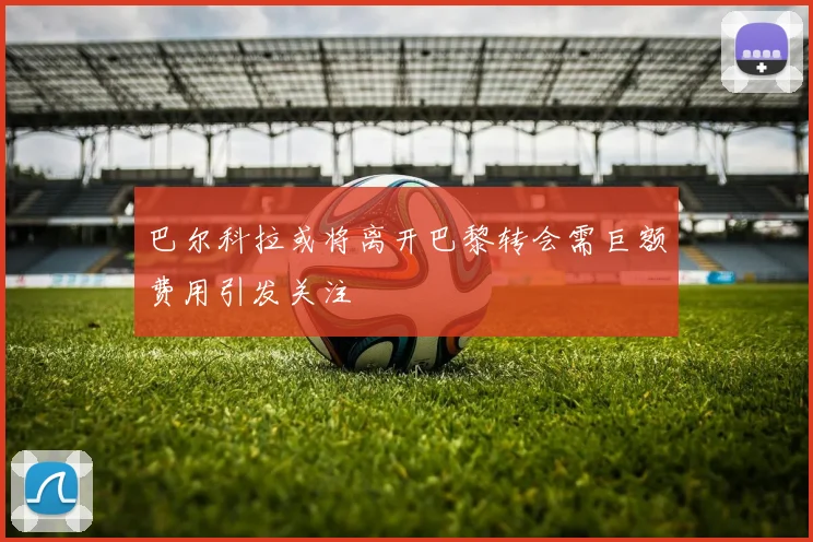 巴尔科拉或将离开巴黎转会需巨额费用引发关注