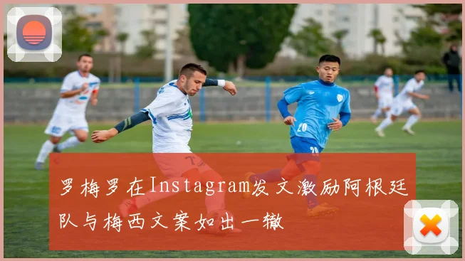 罗梅罗在Instagram发文激励阿根廷队与梅西文案如出一辙
