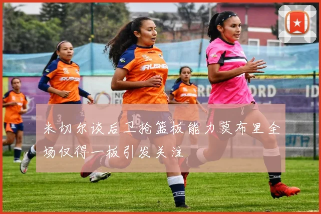 米切尔谈后卫抢篮板能力莫布里全场仅得一板引发关注