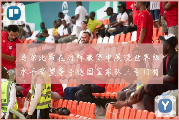 乌尔比希在对阵狼堡中展现世界级水平有望争夺德国国家队三号门将位置