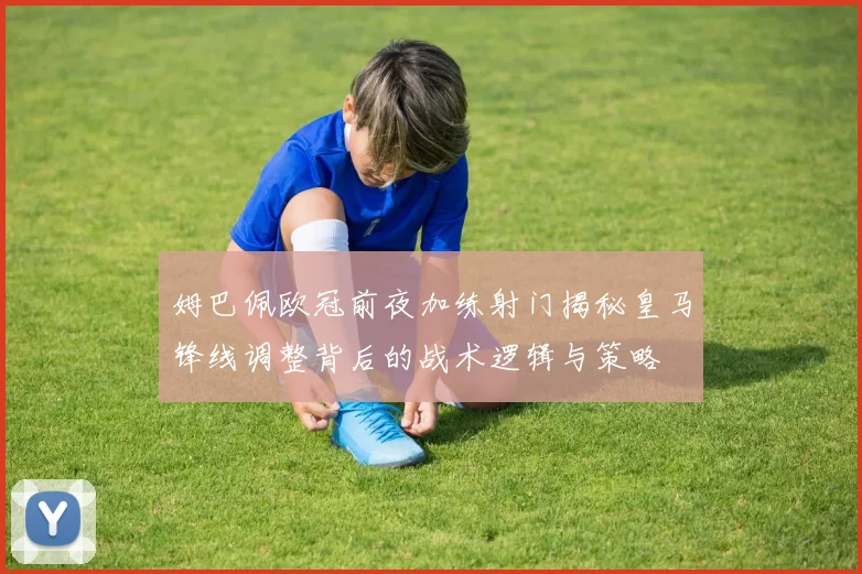 姆巴佩欧冠前夜加练射门揭秘皇马锋线调整背后的战术逻辑与策略