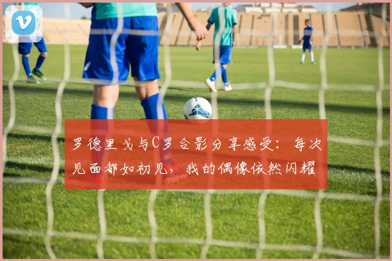 罗德里戈与C罗合影分享感受：每次见面都如初见，我的偶像依然闪耀