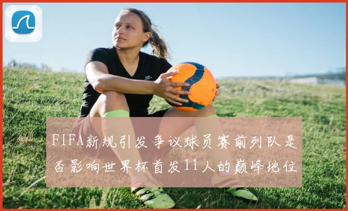 FIFA新规引发争议球员赛前列队是否影响世界杯首发11人的巅峰地位
