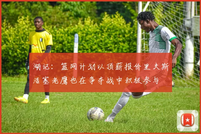 湖记：篮网计划以顶薪报价里夫斯活塞老鹰也在争夺战中积极参与