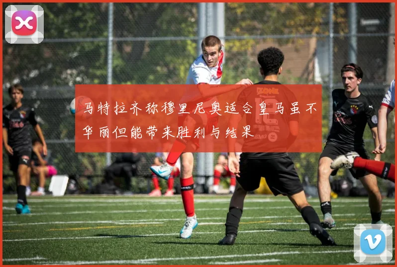 马特拉齐称穆里尼奥适合皇马虽不华丽但能带来胜利与结果